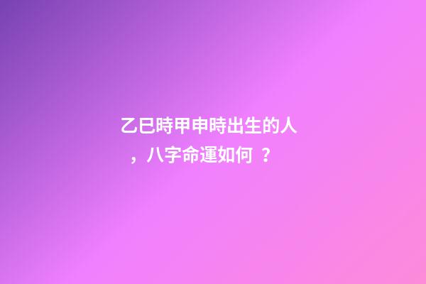 乙巳時甲申時出生的人，八字命運如何？